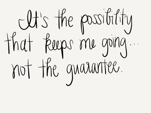 It's the possibility that keeps me going... not the guarantee.